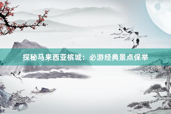 探秘马来西亚槟城：必游经典景点保举