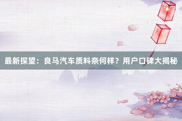 最新探望：良马汽车质料奈何样？用户口碑大揭秘