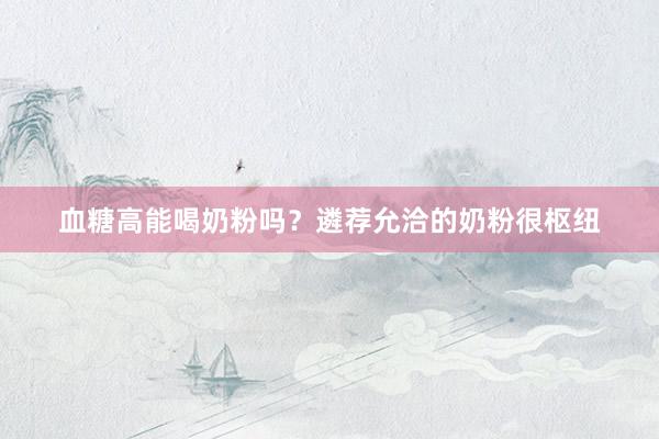 血糖高能喝奶粉吗？遴荐允洽的奶粉很枢纽