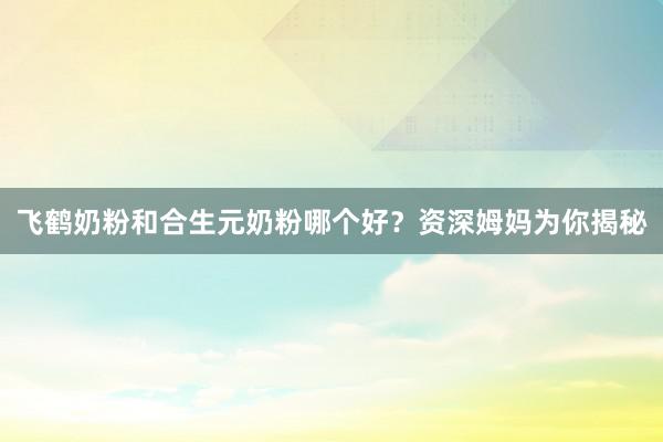 飞鹤奶粉和合生元奶粉哪个好？资深姆妈为你揭秘