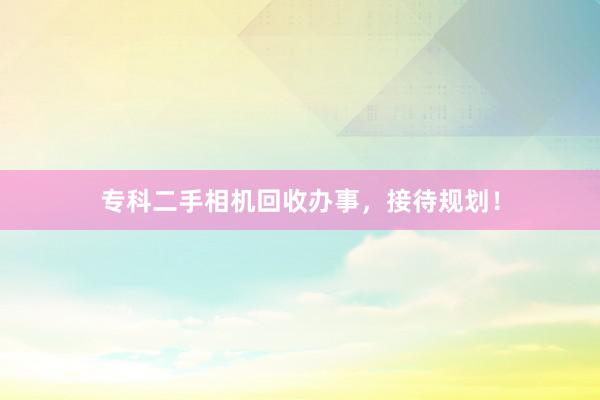 专科二手相机回收办事，接待规划！