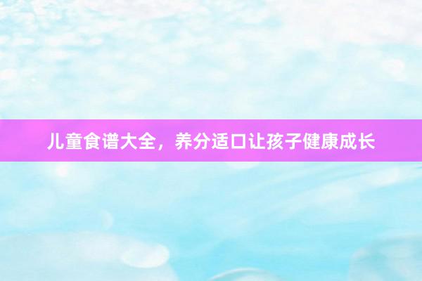 儿童食谱大全，养分适口让孩子健康成长