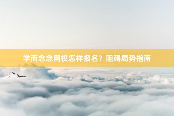 学而念念网校怎样报名？阻碍局势指南