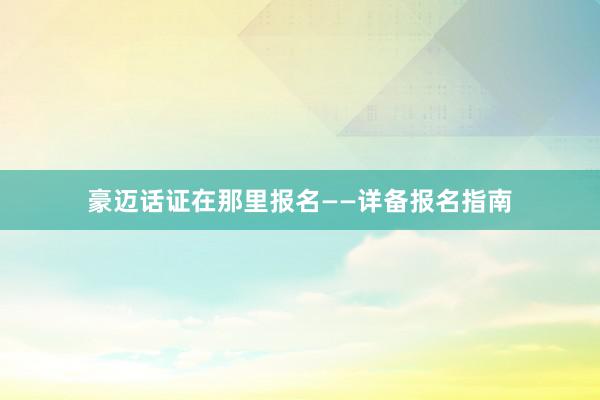 豪迈话证在那里报名——详备报名指南