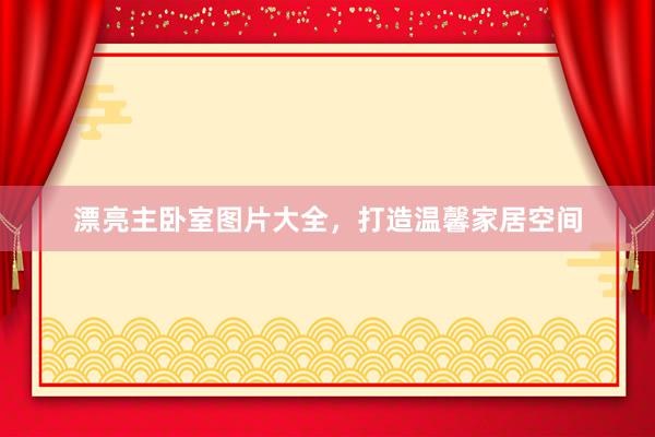 漂亮主卧室图片大全，打造温馨家居空间