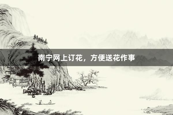 南宁网上订花，方便送花作事