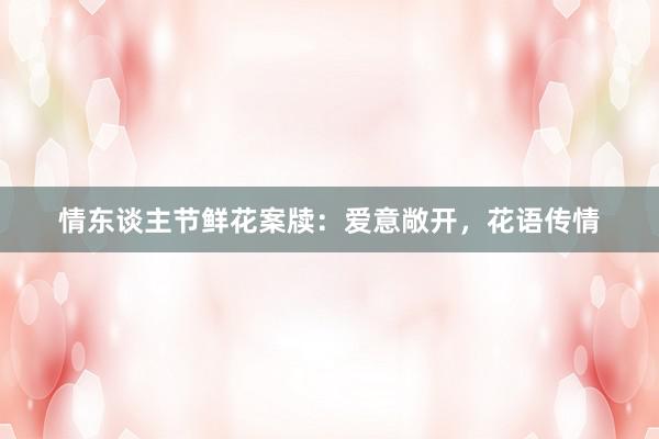 情东谈主节鲜花案牍：爱意敞开，花语传情